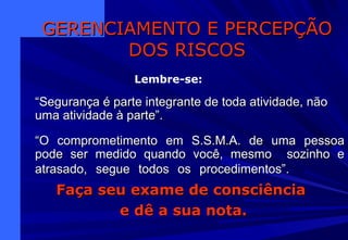 ““Segurança é parte integrante de toda atividade, nãoSegurança é parte integrante de toda atividade, não
uma atividade à parte”.uma atividade à parte”.
““O comprometimento em S.S.M.A. de uma pessoaO comprometimento em S.S.M.A. de uma pessoa
pode ser medido quando você, mesmo sozinho epode ser medido quando você, mesmo sozinho e
atrasado, segue todos os procedimentos”.atrasado, segue todos os procedimentos”.
GERENCIAMENTO E PERCEPÇÃOGERENCIAMENTO E PERCEPÇÃO
DOS RISCOSDOS RISCOS
Lembre-se:
Faça seu exame de consciênciaFaça seu exame de consciência
e dê a sua nota.e dê a sua nota.
 