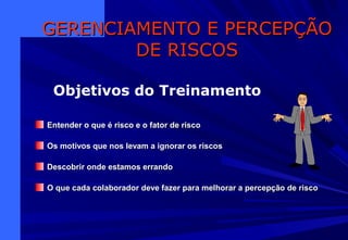 Entender o que é risco e o fator de riscoEntender o que é risco e o fator de risco
Os motivos que nos levam a ignorar os riscosOs motivos que nos levam a ignorar os riscos
Descobrir onde estamos errandoDescobrir onde estamos errando
O que cada colaborador deve fazer para melhorar a percepção de riscoO que cada colaborador deve fazer para melhorar a percepção de risco
GERENCIAMENTO E PERCEPÇÃOGERENCIAMENTO E PERCEPÇÃO
DE RISCOSDE RISCOS
Objetivos do Treinamento
 