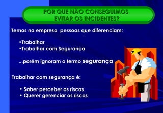 Trabalhar com segurança é:
• Saber perceber os riscos
• Querer gerenciar os riscos
• Ser exemplo
Temos na empresa pessoas que diferenciam:
•Trabalhar
•Trabalhar com Segurança
...porém ignoram o termo segurança
POR QUE NÃO CONSEGUIMOSPOR QUE NÃO CONSEGUIMOS
EVITAR OS INCIDENTES?EVITAR OS INCIDENTES?
 