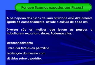 A percepção dos riscos de uma atividade está diretamente
ligada ao comportamento, atitude e cultura de cada um.
Diversos são os motivos que levam as pessoas a
trabalharem expostas a riscos. Podemos citar:
Desconhecimento
Executar tarefas ou permitir a
realização da mesma com
dúvidas sobre o padrão.
Por que ficamos expostos aos Riscos?Por que ficamos expostos aos Riscos?
 