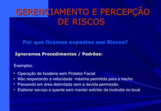 Exemplos:
• Operação de lixadeira sem Protetor Facial
• Não respeitando a velocidade máxima permitida para o trecho
• Passando em área delimitada sem a devida permissão
• Elaborar serviço a quente sem manter extintor de incêndio no local
GERENCIAMENTO E PERCEPÇÃOGERENCIAMENTO E PERCEPÇÃO
DE RISCOSDE RISCOS
Por que ficamos expostos aos Riscos?
Ignoramos Procedimentos / PadrõesIgnoramos Procedimentos / Padrões:
 