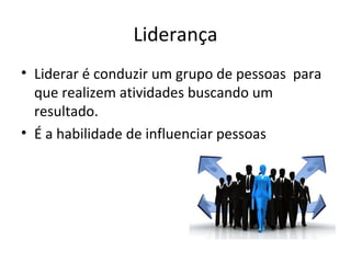 Liderança
• Liderar é conduzir um grupo de pessoas para
que realizem atividades buscando um
resultado.
• É a habilidade de influenciar pessoas
 