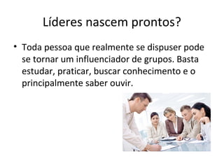 Líderes nascem prontos?
• Toda pessoa que realmente se dispuser pode
se tornar um influenciador de grupos. Basta
estudar, praticar, buscar conhecimento e o
principalmente saber ouvir.
 