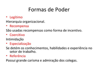 Formas de Poder
• Legítimo
Hierarquia organizacional.
• Recompensa
São usadas recompensas como forma de incentivo.
• Coercitivo
Intimidação
• Especialização
Se detém os conhecimentos, habilidades e experiência no
setor de trabalho.
• Referência
Possui grande carisma e admiração dos colegas.
 
