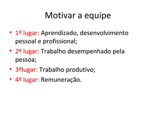 Motivar a equipe
• 1º lugar: Aprendizado, desenvolvimento
pessoal e profissional;
• 2º lugar: Trabalho desempenhado pela
pessoa;
• 3ºlugar: Trabalho produtivo;
• 4º lugar: Remuneração.
 