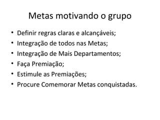 Metas motivando o grupo
• Definir regras claras e alcançáveis;
• Integração de todos nas Metas;
• Integração de Mais Departamentos;
• Faça Premiação;
• Estimule as Premiações;
• Procure Comemorar Metas conquistadas.
 