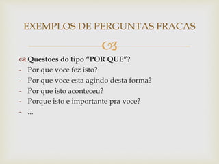 
 Questoes do tipo “POR QUE”?
- Por que voce fez isto?
- Por que voce esta agindo desta forma?
- Por que isto aconteceu?
- Porque isto e importante pra voce?
- ...
EXEMPLOS DE PERGUNTAS FRACAS
 