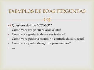 
 Questoes do tipo “COMO”?
- Como voce reage em relacao a isto?
- Como voce gostaria de ser ser tratado?
- Como voce poderia assumir o controle da sutuacao?
- Como voce pretende agir da proxima vez?
- …
EXEMPLOS DE BOAS PERGUNTAS
 