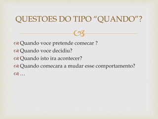 
 Quando voce pretende comecar ?
 Quando voce decidiu?
 Quando isto ira acontecer?
 Quando comecara a mudar esse comportamento?
 …
QUESTOES DO TIPO “QUANDO”?
 