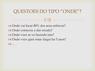 
 Onde vai focar 80% dos seus esforcos?
 Onde comecou a dar errado?
 Onde voce se ve fazendo isto?
 Onde voce quer estar daqui ha 5 anos?
 …
QUESTOES DO TIPO “ONDE”?
 