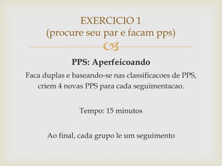 
PPS: Aperfeicoando
Faca duplas e baseando-se nas classificacoes de PPS,
criem 4 novas PPS para cada seguimentacao.
Tempo: 15 minutos
Ao final, cada grupo le um seguimento
EXERCICIO 1
(procure seu par e facam pps)
 