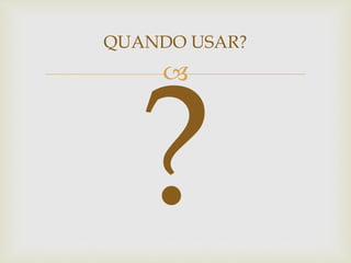 
QUANDO USAR?
 