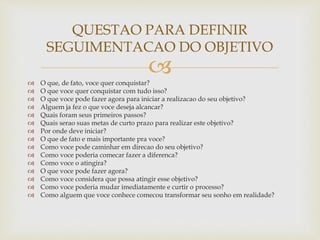 
 O que, de fato, voce quer conquistar?
 O que voce quer conquistar com tudo isso?
 O que voce pode fazer agora para iniciar a realizacao do seu objetivo?
 Alguem ja fez o que voce deseja alcancar?
 Quais foram seus primeiros passos?
 Quais serao suas metas de curto prazo para realizar este objetivo?
 Por onde deve iniciar?
 O que de fato e mais importante pra voce?
 Como voce pode caminhar em direcao do seu objetivo?
 Como voce poderia comecar fazer a diferenca?
 Como voce o atingira?
 O que voce pode fazer agora?
 Como voce considera que possa atingir esse objetivo?
 Como voce poderia mudar imediatamente e curtir o processo?
 Como alguem que voce conhece comecou transformar seu sonho em realidade?
QUESTAO PARA DEFINIR
SEGUIMENTACAO DO OBJETIVO
 