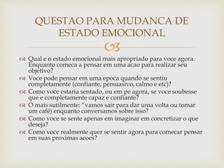 
 Qual e o estado emocional mais apropriado para voce agora.
Enquanto comeca a pensar em uma acao para realizar seu
objetivo?
 Voce pode pensar em uma epoca quando se sentiu
completamente (confiante, persuasivo, calmo e etc)?
 Como voce estaria sentado, ou em pe agora, se voce soubesse
que e completamente capaz e confiante?
 O mais sutilmente: “vamos sair para dar uma volta ou tomar
um café) enquanto conversamos sobre isso?
 Como voce se sente apenas em imaginar em concretizar o que
deseja?
 Como voce realmente quer se sentir agora para comecar pensar
em suas proximas acoes?
QUESTAO PARA MUDANCA DE
ESTADO EMOCIONAL
 