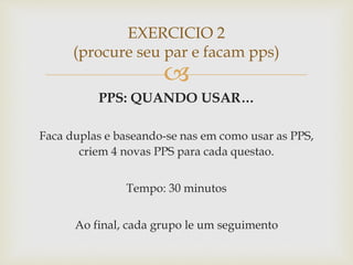 
PPS: QUANDO USAR…
Faca duplas e baseando-se nas em como usar as PPS,
criem 4 novas PPS para cada questao.
Tempo: 30 minutos
Ao final, cada grupo le um seguimento
EXERCICIO 2
(procure seu par e facam pps)
 