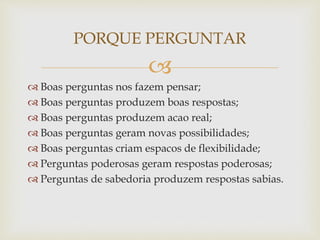 
 Boas perguntas nos fazem pensar;
 Boas perguntas produzem boas respostas;
 Boas perguntas produzem acao real;
 Boas perguntas geram novas possibilidades;
 Boas perguntas criam espacos de flexibilidade;
 Perguntas poderosas geram respostas poderosas;
 Perguntas de sabedoria produzem respostas sabias.
PORQUE PERGUNTAR
 