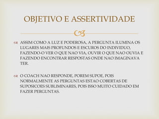 
 ASSIM COMO A LUZ E PODEROSA, A PERGUNTA ILUMINA OS
LUGARES MAIS PROFUNDOS E ESCUROS DO INDIVIDUO,
FAZENDO-O VER O QUE NAO VIA, OUVIR O QUE NAO OUVIA E
FAZENDO ENCONTRAR RESPOSTAS ONDE NAO IMAGINAVA
TER.
 O COACH NAO RESPONDE, POREM SUPOE, POIS
NORMALMENTE AS PERGUNTAS ESTAO COBERTAS DE
SUPOSICOES SUBLIMINARES, POIS ISSO MUITO CUIDADO EM
FAZER PERGUNTAS.
OBJETIVO E ASSERTIVIDADE
 
