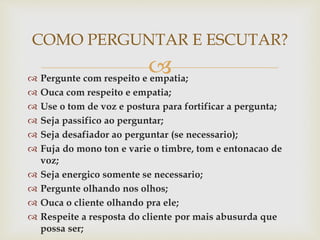 
 Pergunte com respeito e empatia;
 Ouca com respeito e empatia;
 Use o tom de voz e postura para fortificar a pergunta;
 Seja passifico ao perguntar;
 Seja desafiador ao perguntar (se necessario);
 Fuja do mono ton e varie o timbre, tom e entonacao de
voz;
 Seja energico somente se necessario;
 Pergunte olhando nos olhos;
 Ouca o cliente olhando pra ele;
 Respeite a resposta do cliente por mais abusurda que
possa ser;
COMO PERGUNTAR E ESCUTAR?
 