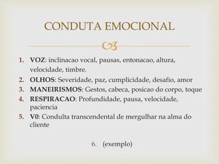 
1. VOZ: inclinacao vocal, pausas, entonacao, altura,
velocidade, timbre.
2. OLHOS: Severidade, paz, cumplicidade, desafio, amor
3. MANEIRISMOS: Gestos, cabeca, posicao do corpo, toque
4. RESPIRACAO: Profundidade, pausa, velocidade,
paciencia
5. V0: Condulta transcendental de mergulhar na alma do
cliente
6. (exemplo)
CONDUTA EMOCIONAL
 