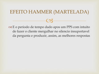 
 E o periodo de tempo dado apos um PPS com intuito
de fazer o cliente mergulhar no silencio insuportavel
da pergunta e produzir, assim, as melhores respostas
EFEITO HAMMER (MARTELADA)
 