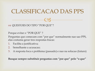 
 QUESTOES DO TIPO “POR QUE”?
Porque evitar o “POR QUE” ?
Perguntas que comecam com “por que” normalmente nao sao PPS,
elas costuma gerar tres respostas fracas:
1. Facilita a justificativa;
2. Semelhante a acusacao;
3. A resposta foca o problema (passado) e nao na solucao (futuro)
Busque sempre substituir perguntas com “por que” pelo “o que”
CLASSIFICACAO DAS PPS
 