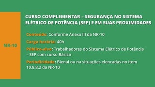 Conteúdo: Conforme Anexo III da NR-10
Carga horária: 40h
Público-alvo: Trabalhadores do Sistema Elétrico de Potência
– SEP com curso Básico
Periodicidade: Bienal ou na situações elencadas no item
10.8.8.2 da NR-10
NR-10
CURSO COMPLEMENTAR – SEGURANÇA NO SISTEMA
ELÉTRICO DE POTÊNCIA (SEP) E EM SUAS PROXIMIDADES
 