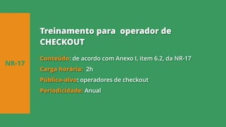 Conteúdo: de acordo com Anexo I, item 6.2, da NR-17
Carga horária: 2h
Público-alvo: operadores de checkout
Periodicidade: Anual
NR-17
Treinamento para operador de
CHECKOUT
 