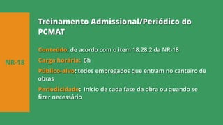 Conteúdo: de acordo com o item 18.28.2 da NR-18
Carga horária: 6h
Público-alvo: todos empregados que entram no canteiro de
obras
Periodicidade: Início de cada fase da obra ou quando se
fizer necessário
NR-18
Treinamento Admissional/Periódico do
PCMAT
 