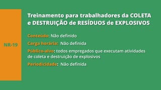 Conteúdo: Não definido
Carga horária: Não definida
Público-alvo: todos empregados que executam atividades
de coleta e destruição de explosivos
Periodicidade: Não definida
NR-19
Treinamento para trabalhadores da COLETA
e DESTRUIÇÃO de RESÍDUOS de EXPLOSIVOS
 