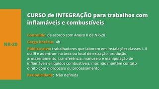 Conteúdo: de acordo com Anexo II da NR-20
Carga horária: 4h
Público-alvo: trabalhadores que laboram em instalações classes I, II
ou III e adentram na área ou local de extração, produção,
armazenamento, transferência, manuseio e manipulação de
inflamáveis e líquidos combustíveis, mas não mantêm contato
direto com o processo ou processamento.
Periodicidade: Não definida
NR-20
CURSO de INTEGRAÇÃO para trabalhos com
inflamáveis e combustíveis
 