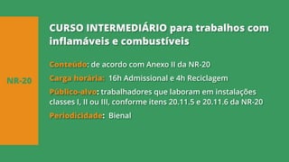 Conteúdo: de acordo com Anexo II da NR-20
Carga horária: 16h Admissional e 4h Reciclagem
Público-alvo: trabalhadores que laboram em instalações
classes I, II ou III, conforme itens 20.11.5 e 20.11.6 da NR-20
Periodicidade: Bienal
NR-20
CURSO INTERMEDIÁRIO para trabalhos com
inflamáveis e combustíveis
 