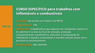 Conteúdo: de acordo com Anexo II da NR-20
Carga horária: 16h
Público-alvo: trabalhadores que laboram em instalações classes II e
III, adentram na área ou local de extração, produção,
armazenamento, transferência, manuseio e manipulação de
inflamáveis e líquidos combustíveis e mantêm contato direto com o
processo ou processamento.
Periodicidade: Não definida
NR-20
CURSO ESPECÍFICO para trabalhos com
inflamáveis e combustíveis
 
