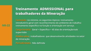 Conteúdo: no mínimo, os seguintes tópicos: treinamento
introdutório geral com reconhecimento do ambiente de trabalho;
treinamento específico na função e orientação em serviço.
Carga horária: Geral + Específico + 45 dias de orientação/sob
supervisão
Público-alvo: trabalhadores que desenvolverão atividades no setor
de mineração.
Periodicidade: Não definida
NR-22
Treinamento ADMISSIONAL para
trabalhadores da Mineração
 