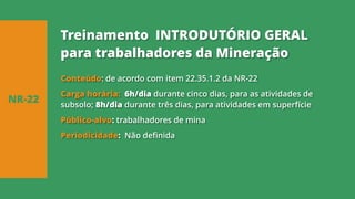 Conteúdo: de acordo com item 22.35.1.2 da NR-22
Carga horária: 6h/dia durante cinco dias, para as atividades de
subsolo; 8h/dia durante três dias, para atividades em superfície
Público-alvo: trabalhadores de mina
Periodicidade: Não definida
NR-22
Treinamento INTRODUTÓRIO GERAL
para trabalhadores da Mineração
 