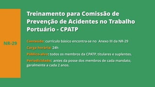 Conteúdo: currículo básico encontra-se no Anexo III da NR-29
Carga horária: 24h
Público-alvo: todos os membros da CPATP, titulares e suplentes.
Periodicidade: antes da posse dos membros de cada mandato,
geralmente a cada 2 anos.
NR-29
Treinamento para Comissão de
Prevenção de Acidentes no Trabalho
Portuário - CPATP
 