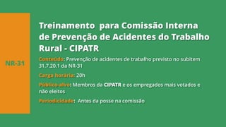 Conteúdo: Prevenção de acidentes de trabalho previsto no subitem
31.7.20.1 da NR-31
Carga horária: 20h
Público-alvo: Membros da CIPATR e os empregados mais votados e
não eleitos
Periodicidade: Antes da posse na comissão
NR-31
Treinamento para Comissão Interna
de Prevenção de Acidentes do Trabalho
Rural - CIPATR
 