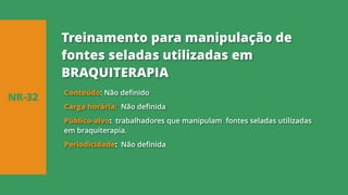 Conteúdo: Não definido
Carga horária: Não definida
Público-alvo: trabalhadores que manipulam fontes seladas utilizadas
em braquiterapia.
Periodicidade: Não definida
NR-32
Treinamento para manipulação de
fontes seladas utilizadas em
BRAQUITERAPIA
 