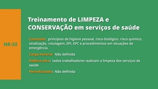 Conteúdo: princípios de higiene pessoal, risco biológico, risco químico,
sinalização, rotulagem, EPI, EPC e procedimentos em situações de
emergência.
Carga horária: Não definida
Público-alvo: todos trabalhadores realizam a limpeza dos serviços de
saúde
Periodicidade: Não definida
NR-32
Treinamento de LIMPEZA e
CONSERVAÇÃO em serviços de saúde
 