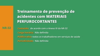 Conteúdo: de acordo com o Anexo III da NR-32
Carga horária: Não definida
Público-alvo: todos os trabalhadores em serviços de saúde
Periodicidade: Não definida
NR-32
Treinamento de prevenção de
acidentes com MATERIAIS
PERFUROCORTANTES
 