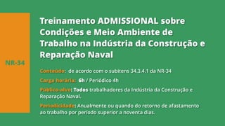 Conteúdo: de acordo com o subitens 34.3.4.1 da NR-34
Carga horária: 6h / Periódico 4h
Público-alvo: Todos trabalhadores da Indústria da Construção e
Reparação Naval.
Periodicidade: Anualmente ou quando do retorno de afastamento
ao trabalho por período superior a noventa dias.
NR-34
Treinamento ADMISSIONAL sobre
Condições e Meio Ambiente de
Trabalho na Indústria da Construção e
Reparação Naval
 