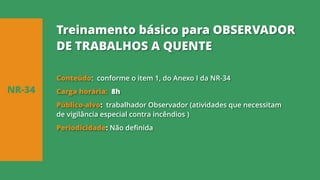 Conteúdo: conforme o item 1, do Anexo I da NR-34
Carga horária: 8h
Público-alvo: trabalhador Observador (atividades que necessitam
de vigilância especial contra incêndios )
Periodicidade: Não definida
NR-34
Treinamento básico para OBSERVADOR
DE TRABALHOS A QUENTE
 