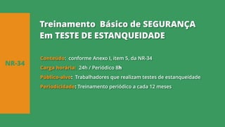 Conteúdo: conforme Anexo I, item 5, da NR-34
Carga horária: 24h / Periódico 8h
Público-alvo: Trabalhadores que realizam testes de estanqueidade
Periodicidade: Treinamento periódico a cada 12 meses
NR-34
Treinamento Básico de SEGURANÇA
Em TESTE DE ESTANQUEIDADE
 