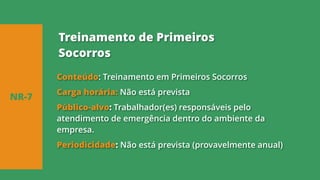Conteúdo: Treinamento em Primeiros Socorros
Carga horária: Não está prevista
Público-alvo: Trabalhador(es) responsáveis pelo
atendimento de emergência dentro do ambiente da
empresa.
Periodicidade: Não está prevista (provavelmente anual)
NR-7
Treinamento de Primeiros
Socorros
 