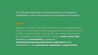O Certificado original do treinamento deve ser entregue ao
trabalhador, e uma cópia precisa ser arquivada pela empresa.
eSocial
Segundo o versão 2.4 do Manual do eSocial, o empregador deve
inserir no campo {observacao} do grupo [observações] do evento
S-2200 – Cadastramento Inicial do Vínculo e Admissão/Ingresso
de Trabalhador, as seguintes informações: nome e descrição
(ementa) do treinamento, o nome da
instituição/empresa/profissional realizadora desse
treinamento, o seu período de realização e carga horária.
 