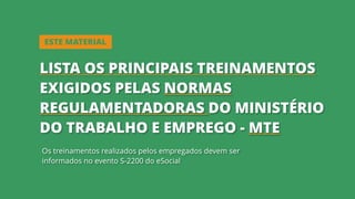 Os treinamentos realizados pelos empregados devem ser
informados no evento S-2200 do eSocial
ESTE MATERIAL
LISTA OS PRINCIPAIS TREINAMENTOS
EXIGIDOS PELAS NORMAS
REGULAMENTADORAS DO MINISTÉRIO
DO TRABALHO E EMPREGO - MTE
 