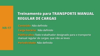 Conteúdo: Não definido
Carga horária: Não definido
Público-alvo: Todo trabalhador designado para o transporte
manual regular de cargas, que não as leves
Periodicidade: Não definido
NR-17
Treinamento para TRANSPORTE MANUAL
REGULAR DE CARGAS
 
