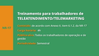 Conteúdo: de acordo com Anexo II, item 6.1.2, da NR-17
Carga horária: 4h
Público-alvo: Todos os trabalhadores de operação e de
gestão
Periodicidade: Semestral
NR-17
Treinamento para trabalhadores de
TELEATENDIMENTO/TELEMARKETING
 