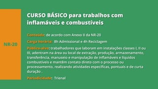 Conteúdo: de acordo com Anexo II da NR-20
Carga horária: 8h Admissional e 4h Reciclagem
Público-alvo: trabalhadores que laboram em instalações classes I, II ou
III, adentram na área ou local de extração, produção, armazenamento,
transferência, manuseio e manipulação de inflamáveis e líquidos
combustíveis e mantêm contato direto com o processo ou
processamento, realizando atividades específicas, pontuais e de curta
duração .
Periodicidade: Trienal
NR-20
CURSO BÁSICO para trabalhos com
inflamáveis e combustíveis
 