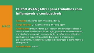 Conteúdo: de acordo com Anexo II da NR-20
Carga horária: 24h Admissional e 4h Reciclagem
Público-alvo: trabalhadores que laboram em instalações classe II,
adentram na área ou local de extração, produção, armazenamento,
transferência, manuseio e manipulação de inflamáveis e líquidos
combustíveis e mantêm contato direto com o processo ou
processamento, realizando atividades de operação e atendimento a
emergência
Periodicidade: Anual
NR-20
CURSO AVANÇADO I para trabalhos com
inflamáveis e combustíveis
 