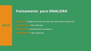 Conteúdo: código de sinais de mão nas operações de guindar
Carga horária: Não definida
Público-alvo: trabalhadores sinaleiros
Periodicidade: Não definida
NR-29
Treinamento para SINALEIRO
 